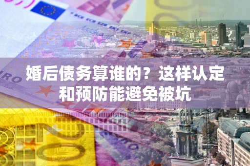 武汉婚后债务算谁的？这样认定和预防能避免被坑