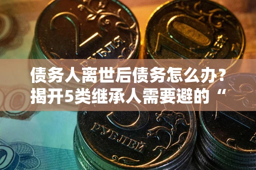 武汉债务人离世后债务怎么办？揭开5类继承人需要避的“坑”