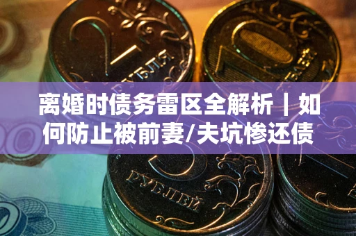 武汉离婚时债务雷区全解析｜如何防止被前妻/夫坑惨还债？