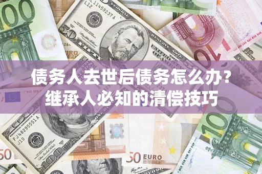 武汉债务人去世后债务怎么办？继承人必知的清偿技巧