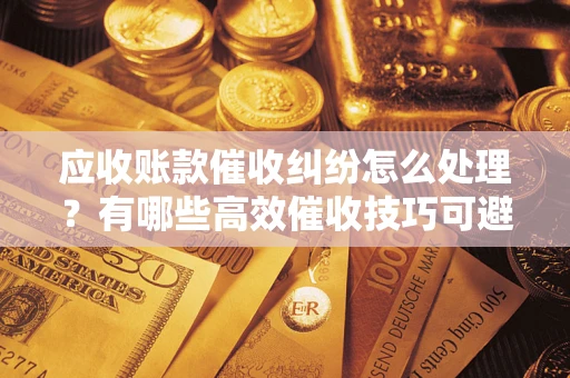 武汉应收账款催收纠纷怎么处理？有哪些高效催收技巧可避免坏账？
